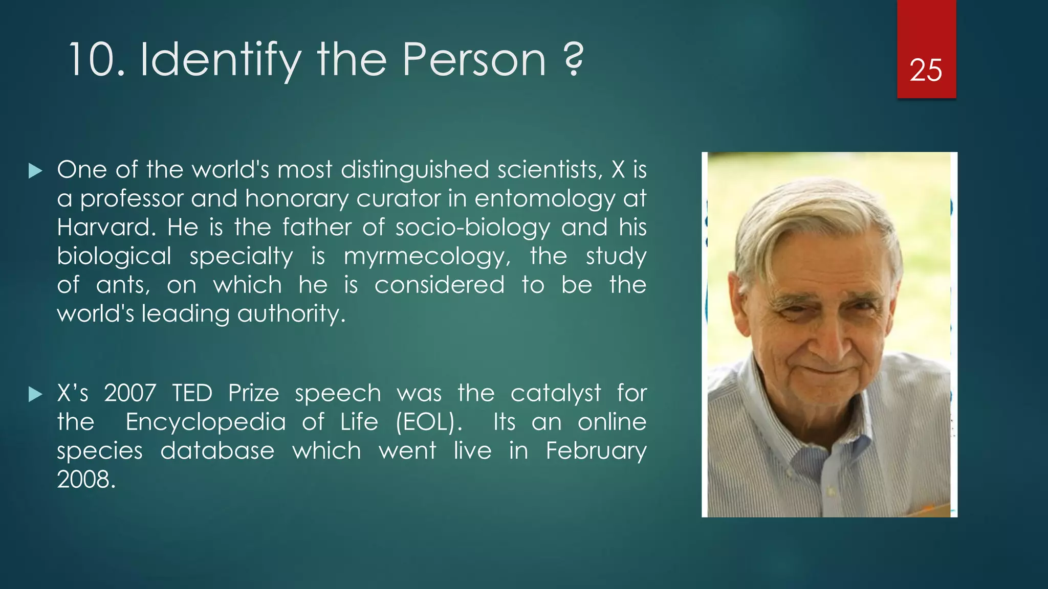 10. Identify the Person ?


One of the world's most distinguished scientists, X is
a professor and honorary curator in entomology at
Harvard. He is the father of socio-biology and his
biological specialty is myrmecology, the study
of ants, on which he is considered to be the
world's leading authority.



X’s 2007 TED Prize speech was the catalyst for
the Encyclopedia of Life (EOL). Its an online
species database which went live in February
2008.

25

 