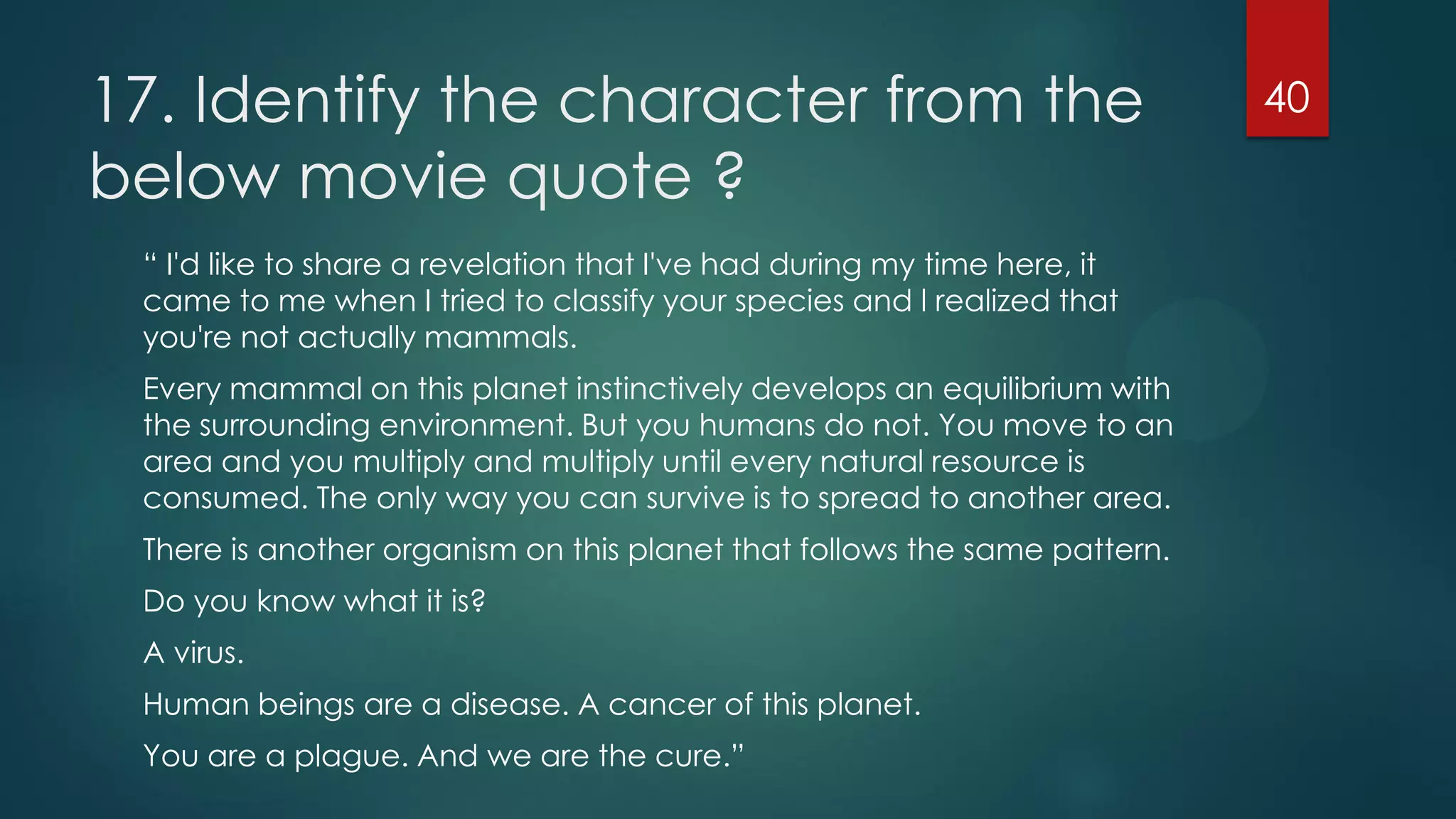 17. Identify the character from the
below movie quote ?
“ I'd like to share a revelation that I've had during my time here, it
came to me when I tried to classify your species and l realized that
you're not actually mammals.
Every mammal on this planet instinctively develops an equilibrium with
the surrounding environment. But you humans do not. You move to an
area and you multiply and multiply until every natural resource is
consumed. The only way you can survive is to spread to another area.
There is another organism on this planet that follows the same pattern.
Do you know what it is?
A virus.

Human beings are a disease. A cancer of this planet.
You are a plague. And we are the cure.”

40

 