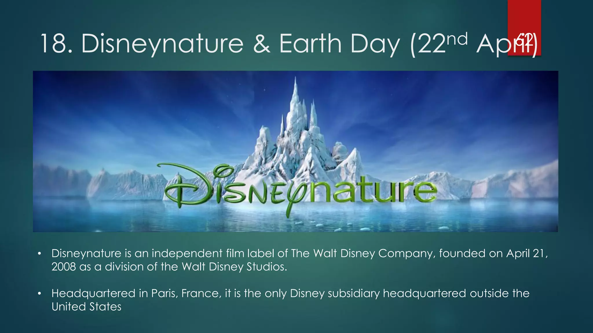 62
18. Disneynature & Earth Day (22nd April)

• Disneynature is an independent film label of The Walt Disney Company, founded on April 21,
2008 as a division of the Walt Disney Studios.
• Headquartered in Paris, France, it is the only Disney subsidiary headquartered outside the
United States

 
