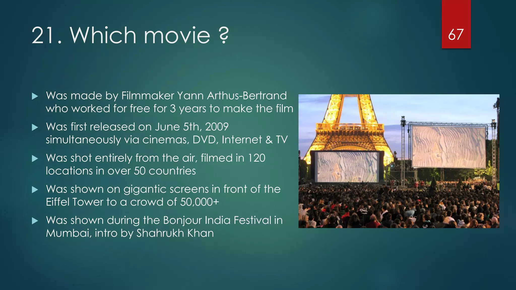 21. Which movie ?


Was made by Filmmaker Yann Arthus-Bertrand
who worked for free for 3 years to make the film



Was first released on June 5th, 2009
simultaneously via cinemas, DVD, Internet & TV



Was shot entirely from the air, filmed in 120
locations in over 50 countries



Was shown on gigantic screens in front of the
Eiffel Tower to a crowd of 50,000+



Was shown during the Bonjour India Festival in
Mumbai, intro by Shahrukh Khan

67

 
