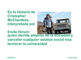 Es la historia de Cristopher McClandess,  interpretada por  Emile Hirsch   quien decide alejarse de la sociedad y cancelar cualquier estatus social tras terminar la universidad 