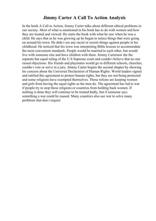 Jimmy Carter A Call To Action Analysis
In the book A Call to Action, Jimmy Carter talks about different ethical problems in
our society. Most of what is mentioned in his book has to do with women and how
they are treated and viewed. He starts the book with what he saw when he was a
child. He says that as he was growing up he began to notice things that were going
on around his town. He didn t see any racial or sexists things against people in his
childhood. He noticed that his town was interpreting Bible lessons to accommodate
the most convenient standards. People would be married to each other, but would
live with someone else and have children with them. Jimmy Cartersaw the the
separate but equal ruling of the U.S Supreme court and couldn t believe that no one
raised objections. His friends and playmates would go to different schools, churches,
couldn t vote or serve in a jury. Jimmy Carter begins the second chapter by showing
his concern about the Universal Declaration of Human Rights. World leaders signed
and ratified this agreement to protect human rights, but they are not being protected
and some religions have exempted themselves. Those relions are keeping women
and girls from having the equal rights as the men do. The agreement has led to war
if people try to stop those religions or countries from holding back women. If
nothing is done they will continue to be treated badly, but if someone says
something a war could be caused. Many countries also use war to solve many
problems that don t require
 