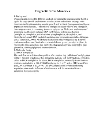 Esigenetic Stress Memories
1. Background
Organisms are exposed to different kinds of environmental stresses during their life
cycle. To cope up with environment assaults, plants and animals undergo some
homeostasis alterations during somatic growth and heritable (transgenerational) gene
expression modifications. The heritable changes can occur without any changes in
base sequences and is commonly known as epigenetics. Molecular mechanisms of
epigenetic modification includes DNA methylation, histone modification
(methylation, acetylation, uniquitination, phosphorylation, ribosylation, and
biotinylation), small RNA mediated regulation and chromatin remodeling (Wagner,
2003; Vanyushin, 2006). All of these mechanisms may be regulated by different
environmental stresses. Studies have revealed altered gene expression in plants, in
response to stress conditions that can be fixed epigenetically and inherited to next
generation, forming epigenetic stress memories.
2. Molecular Basis
2.1 DNA methylation
The modification at fifth carbon position of a cytosine ring (addition of methyl group
to the 5` position of cytosine, thus converting cytosine to 5 methylcytosine (5mC)) is
called as DNA methylation. In plants, DNA methylation has usually found in three
contexts, methylation at CG, CHG (H replacing A, C or T) and at CHH sites (Chen
et al., 2010; Zemach et al., 2010). This DNA methylation accumulated during
vegetative phase under influence of environment will be transmitted to next
generation through germline
 