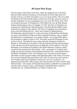 30 Years War Essay
The four stages of the Thirty Years War, which was fought mostly in the Holy
Roman Empire (modern Germany), involved nearly all of the major powers of
Europe, and was a war that used religion as a cover up for politics. The war caused
the demise of the Holy Roman Empire, and the rise of France as the new power in
Europe. During the war new technologies also were used. The Thirty Year s War
was ended by the peace of Westphalia in 1648. Before the war, the Holy Roman
Empire already began to have its struggles. In 1555, the Peace of Augsburg was
recognized. It stated that the individual prince of the Holy Roman Empire could
determine the religion of his subjects. The Peace of Augsburg was unraveling as
some converted bishops had not... Show more content on Helpwriting.net ...
The Bohemians elected Fredrick V as their new king. Ferdinand then called upon
his cousin, King Philip II of Spain for help. Ferdinand formed an army to oppose
the Bohemians. Count Bucquoy, an Austrian Catholic, won a huge battle against
the Protestants at Sablat in June of 1619. The battle caused the Protestant to loose
an ally in Savoy. The Spanish sent an army under the command of Ambrosio
Spinola to aid Ferdinand. In the fall of 1620, the Spanish and Holy Roman Empire
s army advanced on the Protestant forces in Bohemia. On November 8, 1620, the
Protestants were defeated at the Battle of the White Mountain. Fredrick s defeat
earned him the nickname the Winter King . Tilly, commander of a Catholic force
caught up with the reminder of the Bohemian protestant force, and defeated them at
the Battle of Stadtlohn in 1623. The Catholics were victorious in the first phase.
This battle was the last major battle of the Bohemian phase of the Thirty Years War .
The second or Danish Phase lasted from 1625 1629. It received its name from the
involvement of the king of Denmark, Christian IV. He was a Lutheran, so he
supported the Protestants. Other reasons also include political rivalries with the Holy
Roman Empire . The country of Denmark had enormous wealth that was unmatched
anywhere else in Europe. France, under Regent Cardinal Richelieu, agreed to
subsidize the war. Cardinal Richelieu was indeed a Catholic, but
 