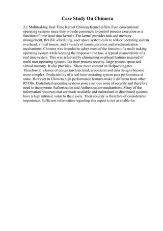 Case Study On Chimera
2.1 Multitasking Real Time Kernel Chimera Kernel differs from conventional
operating systems since they provide constructs to control process execution as a
function of time (real time kernel). The kernel provides task and memory
management, flexible scheduling, user space system calls to reduce operating system
overhead, virtual timers, and a variety of communication and synchronization
mechanisms. Chimera was intended to adopt most of the features of a multi tasking
operating system while keeping the response time low, a typical characteristic of a
real time system. This was achieved by eliminating overhead features required of
multi user operating systems like inter process security, large process space and
virtual memory. It also provides... Show more content on Helpwriting.net ...
Therefore all classes of design (architectural, procedural and data design) become
more complex. Predictability of a real time operating system puts performance at
stake. However in Chimera high performance features make it different from other
RTOSs. Distributed operating systems pose a serious issue of security and therefore
need to incorporate Authorization and Authentication mechanisms. Many of the
information resources that are made available and maintained in distributed systems
have a high intrinsic value to their users. Their security is therefore of considerable
importance. Sufficient information regarding this aspect is not available for
 