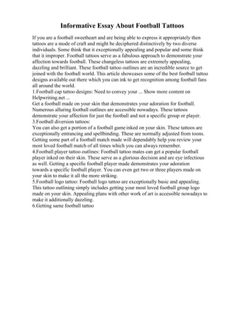 Informative Essay About Football Tattoos
If you are a football sweetheart and are being able to express it appropriately then
tattoos are a mode of craft and might be deciphered distinctively by two diverse
individuals. Some think that it exceptionally appealing and popular and some think
that it improper. Football tattoos serve as a fabulous approach to demonstrate your
affection towards football. These changeless tattoos are extremely appealing,
dazzling and brilliant. These football tattoo outlines are an incredible source to get
joined with the football world. This article showcases some of the best football tattoo
designs available out there which you can ink to get recognition among football fans
all around the world.
1.Football cap tattoo designs: Need to convey your ... Show more content on
Helpwriting.net ...
Get a football made on your skin that demonstrates your adoration for football.
Numerous alluring football outlines are accessible nowadays. These tattoos
demonstrate your affection for just the football and not a specific group or player.
3.Football diversion tattoos:
You can also get a portion of a football game inked on your skin. These tattoos are
exceptionally entrancing and spellbinding. These are normally adjusted from toons.
Getting some part of a football match made will dependably help you review your
most loved football match of all times which you can always remember.
4.Football player tattoo outlines: Football tattoo mates can get a popular football
player inked on their skin. These serve as a glorious decision and are eye infectious
as well. Getting a specific football player made demonstrates your adoration
towards a specific football player. You can even get two or three players made on
your skin to make it all the more striking.
5.Football logo tattoo: Football logo tattoo are exceptionally basic and appealing.
This tattoo outlining simply includes getting your most loved football group logo
made on your skin. Appealing plans with other work of art is accessible nowadays to
make it additionally dazzling.
6.Getting same football tattoo
 