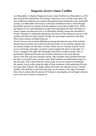Inspector Javert s Inner Conflict
Les Miserables: A Study of Inspector Javert s Inner Conflict Les Miserables is a 2012
epic musical film directed by Tom Hooper. Based on a novel of the same name, the
movie takes the audience on a journey throughout France during the early nineteenth
century. Les Miserables showcases a collection of different stories, which Hooper
beautifully entwines to connect with the audience on an otherworldly level. While
the themes of love and redemption are prevalent throughout the film, the theme of
misery stands out among the rest. Les Miserables literally means the miserable in
French. Though it is somewhat depressing, the misery of the characters serves as the
central motivation for their actions. Perhaps the most major storyline in the film...
Show more content on Helpwriting.net ...
Javert, however, has extreme difficulty accepting this idea because of his outlook.
Being raised in prison, Javert believes that good and evil are entirely separate and
one cannot change into the other. In other words, Javert s concept of good versus
evil is similar day and night, except he cannot imagine the dawn or the dusk. It is
Javert s struggle with right and wrong that leads him to commit suicide. This is
particularly significant because out of all the characters in the story that die;
Javert is the only one who commits suicide. One can draw many parallels between
the Stars scene and Javert s suicide scene. Both numbers are performed on top of a
tall structure. This is proof that the earlier scene was in fact meant to foreshadow
the suicide. Javert walks along the edge of these structures while pondering life and
his chase after Valjean. One might analyze that both sets represent Javert s mental
stability. His thinking is still lucid and clear, yet he stands on the edge of insanity.
Once Javert realizes that his pursuit of Valjean is meaningless, he no longer wants to
live, as he sees no future or purpose in
 