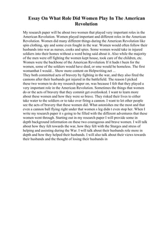Essay On What Role Did Women Play In The American
Revolution
My research paper will be about two women that played very important roles in the
American Revolution. Women played important and different roles in the American
Revolution. Women did many different things during the American Revolution like
spin clothing, spy and some even fought in the war. Women would often follow their
husbands into war as nurses, cooks and spies. Some women would take in injured
soldiers into their homes without a word being said about it. Also while the majority
of the men were off fighting the women kept house, took care of the children, etc.
Women were the backbone of the American Revolution. If it hadn t been for the
women, some of the soldiers would have died, or sme would be homeless. The first
womanthat I would... Show more content on Helpwriting.net ...
They both committed acts of bravery by fighting in the war, and they also fired the
cannons after their husbands got injured in the battlefield. The reason I picked
these two women to do my research paper on, was because I felt that they played a
very important role in the American Revolution. Sometimes the things that women
do or the acts of bravery that they commit get overlooked. I want to learn more
about these women and how they were so brave. They risked their lives to either
take water to the soldiers or to take over firing a cannon. I want to let other people
see the acts of bravery that these women did. What astonishes me the most and that
even a cannon ball flying right under that women s leg didn t even stop her. When I
write my research paper it s going to be filled with the different adventures that these
women went through. Starting out in my research paper I will provide some in
depth background information on these two courageous and brave women. I will talk
about how they felt towards the war, how they felt with the Sturges and stress of
helping and assisting during the War. I will talk about their husbands role more in
depth and how they helped their husbands. I will also talk about their views towards
their husbands and the thought of losing their husbands in
 