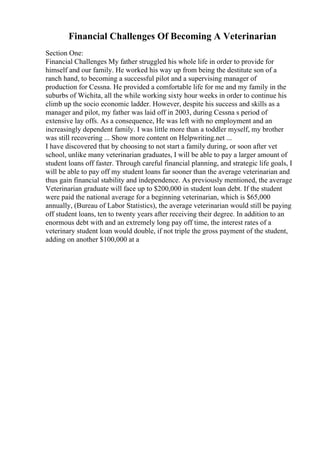 Financial Challenges Of Becoming A Veterinarian
Section One:
Financial Challenges My father struggled his whole life in order to provide for
himself and our family. He worked his way up from being the destitute son of a
ranch hand, to becoming a successful pilot and a supervising manager of
production for Cessna. He provided a comfortable life for me and my family in the
suburbs of Wichita, all the while working sixty hour weeks in order to continue his
climb up the socio economic ladder. However, despite his success and skills as a
manager and pilot, my father was laid off in 2003, during Cessna s period of
extensive lay offs. As a consequence, He was left with no employment and an
increasingly dependent family. I was little more than a toddler myself, my brother
was still recovering ... Show more content on Helpwriting.net ...
I have discovered that by choosing to not start a family during, or soon after vet
school, unlike many veterinarian graduates, I will be able to pay a larger amount of
student loans off faster. Through careful financial planning, and strategic life goals, I
will be able to pay off my student loans far sooner than the average veterinarian and
thus gain financial stability and independence. As previously mentioned, the average
Veterinarian graduate will face up to $200,000 in student loan debt. If the student
were paid the national average for a beginning veterinarian, which is $65,000
annually, (Bureau of Labor Statistics), the average veterinarian would still be paying
off student loans, ten to twenty years after receiving their degree. In addition to an
enormous debt with and an extremely long pay off time, the interest rates of a
veterinary student loan would double, if not triple the gross payment of the student,
adding on another $100,000 at a
 