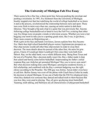 The University of Michigan Fab Five Essay
There seems to be a fine line, a three point line, between pushing the envelope and
pushing a revolution. In 1991, five freshmen from the University of Michigan
brashly stepped over that line redefining the world of college basketball as we knew
it and in the process, revolutionized the relationship between style and sport. These
men were fresh in more ways than one, causing an entire nation to dub them
fabulous. They brought a hip and a hop to a game that was previously flat. Anyone
following college basketballloved or hated to love the Fab Five, evincing that either
way five things were on people s minds or television screens. Whether you were a kid
begging your mom to take you to a sporting goods store, like I was, to get those...
Show more content on Helpwriting.net ...
With a grin on his face and hands over knees, Juwan explains how they became
five: Back then high school basketball players weren t legitimate pro prospects so
blue chip recruits would call other blue chip recruits in order to sway their
decision. The more details about his pursuit of the other four, the more his grin
grows, I knew if I could get Jalen I could get Chris since they were both from
Detroit. Ray, on the other hand, was a whole different story. Being from Texas and
the son of a Preacher, Ray s decision really wasn t his. Ray s father made it clear
that school and family come before basketball. Impersonating his father s initial
response Ray can t help but get animated Michigan? Ray you ve never seen snow!
But when decision making time came Michigan s prestigious academic history, a
full scholarship, and combined with the Ray s constant badgering was the right
choice according to the Preacher. The fifth guy was Jimmy. Juwan didn t even have
to call him. Before Jimmy was even off the phone with Coach Steve Fisher he made
his decision to attend Michigan. It was out of habit that the Fib Five displayed style,
when they dunked over someone they danced and talked trash to them because that
was how they were used to playing. They all grew up playing street basketball.
Taunting, trash talking, and flashiness are all characteristics of playground basketball
 