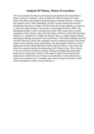 Analysis Of Money, Money Everywhere
This essay analyzes the themes and messages represented in the image titled as
Money, Money Everywhere , taken on March 10, 1960 in California, United
States. The theme represented in the photograph is Emerald Elegance , chosen by
the members of the Valley Panhellenic, for their Tuesday fashion show benefit
scheduled at Sportsmen s Lodge. The black and white image indicates a certain era,
to which the image belongs to, providing us with insight into life in 1960s. The
photograph displays women, wearing green outfits whilst tying money on table
centerpieces for St. Patrick s Day; from left, Mmes. William L. Davis III, Raymond
Prichnow Jr. and Malvin A. Walden. St. Patrick s Day is a widely popular cultural
and religious holiday celebrated in the United States. The holiday celebrates the Irish
and Irish American culture. The celebration involves numerous parades, Irish theme
parties, music, dancing, eating and drinking. This photograph reveals the women s
enthusiasm towards celebrating Irish or Irish American culture. It also shows the
effort the women are putting into decorating for St. Patrick s Day. This is shown
by the way the three women are smiling, chatting and happily decorating table
center pieces with money. Moreover, the usage of money for decorating table
center pieces exhibits the use of money as a commodity as well as the power it
holds in our everyday lives. Eventually, more money brings more power, which
allows individuals to obtain a luxury lifestyle. It
 