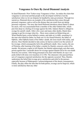 Vengeance Is Ours By Jared Diamond Analysis
In Jared Diamond s New Yorker essay Vengeance is Ours , he makes the claim that
vengeance is universal and that people in the developed world have lost the
satisfaction when we let our disputes be handled by state government. Through two
narratives, Diamond shows an example of the satisfaction that comes through
personal vengeance, and as well as the dismay that can result from not taking
personal vengeance. The story that Jared Diamond introduces about Daniel is about
his uncle, who was assassinated from a member of the other Ombal tribe, which
puts him deep in a feeling of revenge against the tribe. Indeed, Daniel is obliged to
avenge his uncleЕ› death. After a few years and many other deaths, Daniel does
manage to get his revenge when his... Show more content on Helpwriting.net ...
When Hamlet hears a noise behind a curtain, and stabs at it wildly, assuming it is
the man who killed his father, he finds out it is his friend Polonius, the father of
Ophelia. After Ophelia learns of her father s death, she loses touch with reality, and
drowns. Once Hamlet decided to take action, he had no control over the actions of
his revenge, which consequently led to his girlfriend s death. Also, Laertes, the son
of Polonius, after learning of his father s murder by Hamlet, concocts a plot of his
murder. He poisons a rapier to kill Hamlet, but Hamlet unknowingly uses that same
poison against him. LaertesВґ desire for revenge against Hamlet led to his own death
from his own actions. After being poisoned in his duel with Hamlet, he says I am
justly killed with mine own treachery (5.2.338). The characters who pursued these
acts of vengeance expected satisfaction, but the opposite occurred. Thus, Hamlet,
undermines the belief that revenge gives satisfaction and relief to the pursuer,
especially because of Shakespeare s acknowledgement of the drastic consequences.
Finally, the play offers the idea that for both parties, revenge can be forgiven, which
is more satisfactory than any other
 