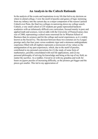 An Analysis in the Caltech Rationale
In the analysis of the events and inspirations in my life that led to my decision on
where to attend college, I view the motif of puzzles and games of logic stemming
from my infancy into the current day as a major component of the reason I picked
Caltech over Penn, the final two colleges in narrowing down my college search.
Caltech, a very small school of 235 students per grade represented hardcore
academics with an infamously difficult core curriculum, focused mainly in pure and
applied math and sciences, went at odds with the University of Pennsylvanias class
size of 2400, representing a school more renowned for its Wharton School of
Business than its sciences and for the college and social experiences, as it s widely
known as the Social Ivy. The decision between these two extremes an Ivy League
prestige and a fun four years versus academic rigor and a strenuous undergraduate
experience filled with all nighters represents a microcosm of my values as the
amalgamation of my past experiences, which, due to the motif of puzzles,
contributed to my personal convictions for (1) the study of some form of
mathematics, possibly consolidated with real life applications, and (2) my
personal philosophy of striving for knowledge and being at the top of my field, no
matter the sacrifice. As a toddler, I loved to sit with my grandma and work for
hours on jigsaw puzzles of increasing difficulty, as the pictures got bigger and the
pieces got smaller. This led to my appreciation of
 