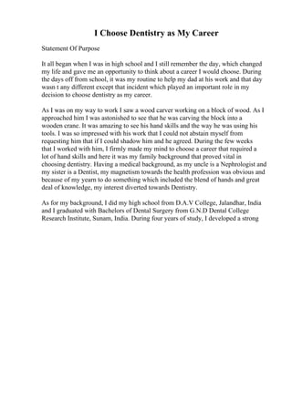 I Choose Dentistry as My Career
Statement Of Purpose
It all began when I was in high school and I still remember the day, which changed
my life and gave me an opportunity to think about a career I would choose. During
the days off from school, it was my routine to help my dad at his work and that day
wasn t any different except that incident which played an important role in my
decision to choose dentistry as my career.
As I was on my way to work I saw a wood carver working on a block of wood. As I
approached him I was astonished to see that he was carving the block into a
wooden crane. It was amazing to see his hand skills and the way he was using his
tools. I was so impressed with his work that I could not abstain myself from
requesting him that if I could shadow him and he agreed. During the few weeks
that I worked with him, I firmly made my mind to choose a career that required a
lot of hand skills and here it was my family background that proved vital in
choosing dentistry. Having a medical background, as my uncle is a Nephrologist and
my sister is a Dentist, my magnetism towards the health profession was obvious and
because of my yearn to do something which included the blend of hands and great
deal of knowledge, my interest diverted towards Dentistry.
As for my background, I did my high school from D.A.V College, Jalandhar, India
and I graduated with Bachelors of Dental Surgery from G.N.D Dental College
Research Institute, Sunam, India. During four years of study, I developed a strong
 