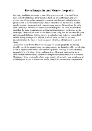 Racial Inequality And Gender Inequality
In today s world discrimination is a racial inequality when it come to different
races in the United states. Discrimination has been around for years and have
created a social inequality , economic crises and have lowered individuals into a
group known as the racial minorities .Racial minorities can be classified as older
people , women , immigrants and young men and women. Women from the early
1600 s to today s women have been discriminated against for years. Women have
never had the same respect as men so, they had to earn respect by stepping up for
their rights. Women have made it clear in modern society, that we have the ability to
perform equal skills and become success in virtually every endeavor engaged in by
men including, employment, athletes, academics and politics.Yet we have
discriminationon the basis of racial inequality which has a long history in United
States
.Inequalities in the Unites States have singled out elderly people by not helping
the older people be apart of today s society meaning, we do not hire older people after
a certain age because we think they are not capable of working. We look at elderly
as people to be retired,stay home, and very sickly. Roscigno studies show some
older workers are terminated just before their pensions are set to kick in or increase.
This type of firing profoundly affects older workers job security, long term financial
well being and access to health care. Social inequalities have created this particular
 