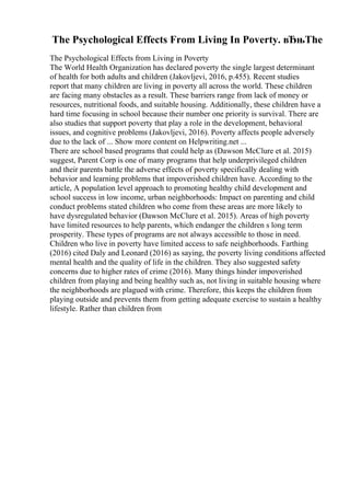 The Psychological Effects From Living In Poverty. вЂњThe
The Psychological Effects from Living in Poverty
The World Health Organization has declared poverty the single largest determinant
of health for both adults and children (Jakovljevi, 2016, p.455). Recent studies
report that many children are living in poverty all across the world. These children
are facing many obstacles as a result. These barriers range from lack of money or
resources, nutritional foods, and suitable housing. Additionally, these children have a
hard time focusing in school because their number one priority is survival. There are
also studies that support poverty that play a role in the development, behavioral
issues, and cognitive problems (Jakovljevi, 2016). Poverty affects people adversely
due to the lack of ... Show more content on Helpwriting.net ...
There are school based programs that could help as (Dawson McClure et al. 2015)
suggest, Parent Corp is one of many programs that help underprivileged children
and their parents battle the adverse effects of poverty specifically dealing with
behavior and learning problems that impoverished children have. According to the
article, A population level approach to promoting healthy child development and
school success in low income, urban neighborhoods: Impact on parenting and child
conduct problems stated children who come from these areas are more likely to
have dysregulated behavior (Dawson McClure et al. 2015). Areas of high poverty
have limited resources to help parents, which endanger the children s long term
prosperity. These types of programs are not always accessible to those in need.
Children who live in poverty have limited access to safe neighborhoods. Farthing
(2016) cited Daly and Leonard (2016) as saying, the poverty living conditions affected
mental health and the quality of life in the children. They also suggested safety
concerns due to higher rates of crime (2016). Many things hinder impoverished
children from playing and being healthy such as, not living in suitable housing where
the neighborhoods are plagued with crime. Therefore, this keeps the children from
playing outside and prevents them from getting adequate exercise to sustain a healthy
lifestyle. Rather than children from
 