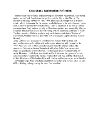 Shawshank Redemption Reflection
The movie our class watched and reviewing is Shawshank Redemption. This movie
is directed by Frank Darabot and the producer of the film is Niki Marvin. The
movie was released on October 14th, 1994. Shawshank Redemption is a R Rated
movie, which, is intended for the mature. Andy Dufresne is the main character in this
film, Andy was acted out by Tim Robbins. There is a narrator in the movie (which,
narrators about Andy as time goes by in Shawshank prison) was narrated by Morgan
Freeman. This narrator is Ellis Boyd Redding or Red, an inmate and friend to Andy.
The last characters I believe to play a major role in the movie is the Warden of
Shawshank, Warden Norton is played by Bob Gunton; and Captain Hadley (Clancy
Brown).
Andy Dufresne was a successful Vice President banker, that was tried and
convicted for the murder of his wife and the man whom his wife cheated on. In
1947, Andy was sent to Shawshank to serve two murder charges or two life
sentences. Dufresne arrives at Shawshank with a bus full of new inmates and
meets the guards and Warden Norton. The first years (two years) are brutal for
Andy. He doesn t really have any friends and he is harassed by a group of people
called the sisters. Overtime he builds a relationship with Red and the other friends
of Red. He shows off his banker skills with Hadley and becomes a pet to the Warden.
The Warden helps Andy with harassment from the sisters and excuses labor for him.
Officer Hadley ends up beating the sister that assaulted
 