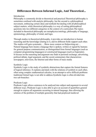 Differences Between Informal Logic, And Theoretical...
Introduction
Philosophy is commonly divide to theoretical and practical.Theoretical philosophy is
sometimes confused with analytic philosophy, but the second is a philosophical
movement, embracing certain ideas and methods but dealing with all philosophical
subject matters, while theoretical philosophy is a way of sorting philosophical
questions into two different categories in the context of a curriculum.The topics
included in theoretical philosophy are metaphysics/ontology, philosophy of language,
epistemology, philosophy of mind, and logic.
Through studies in theoretical philosophy, it provides an introduction to human
reasoning and the knowledge relating to it, and its different fields support each other.
The studies will gain systematic ... Show more content on Helpwriting.net ...
Natural language here means a language that is spoken, written or signed by humans
for general purpose communication, as distinguished from formal languages (such as
computer programming languages) or constructed languages (such as Esperanto).
It focuses on the reasoning and argument one finds in personal exchange, advertising,
political debate, legal argument, and the social commentary that characterizes
newspapers, television, the Internet and other forms of mass media
Symbolic Logic
Symbolic Logic is the study of symbolic abstractions that capture the formal features
of logical inference. It explains and deals with the relations of symbols to each other,
often using complex mathematical calculus, in an attempt to solve difficult problems
traditional formal logic is not able to address.Symbolic logic is often divided into
two sub branches:
Predicate Logic
Predicate Logic allows sentences to be analysed into subject and argument in several
different ways. Predicate Logic is also able to give an account of quantifiers general
enough to express all arguments occurring in natural language, thus allowing the
solution of the problem of multiple generality that had perplexed medieval
 