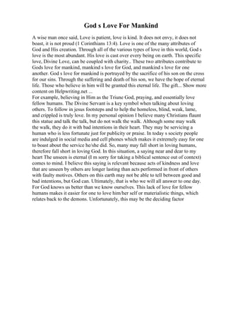 God s Love For Mankind
A wise man once said, Love is patient, love is kind. It does not envy, it does not
boast, it is not proud (1 Corinthians 13:4). Love is one of the many attributes of
God and His creation. Through all of the various types of love in this world, God s
love is the most abundant. His love is cast over every being on earth. This specific
love, Divine Love, can be coupled with charity.. These two attributes contribute to
Gods love for mankind, mankind s love for God, and mankind s love for one
another. God s love for mankind is portrayed by the sacrifice of his son on the cross
for our sins. Through the suffering and death of his son, we have the hope of eternal
life. Those who believe in him will be granted this eternal life. The gift... Show more
content on Helpwriting.net ...
For example, believing in Him as the Triune God, praying, and essentially love
fellow humans. The Divine Servant is a key symbol when talking about loving
others. To follow in jesus footsteps and to help the homeless, blind, weak, lame,
and crippled is truly love. In my personal opinion I believe many Christians flaunt
this statue and talk the talk, but do not walk the walk. Although some may walk
the walk, they do it with bad intentions in their heart. They may be servicing a
human who is less fortunate just for publicity or praise. In today s society people
are indulged in social media and cell phones which makes it extremely easy for one
to boast about the service he/she did. So, many may fall short in loving humans,
therefore fall short in loving God. In this situation, a saying near and dear to my
heart The unseen is eternal (I m sorry for taking a biblical sentence out of context)
comes to mind. I believe this saying is relevant because acts of kindness and love
that are unseen by others are longer lasting than acts performed in front of others
with faulty motives. Others on this earth may not be able to tell between good and
bad intentions, but God can. Ultimately, that is who we will all answer to one day.
For God knows us better than we know ourselves. This lack of love for fellow
humans makes it easier for one to love him/her self or materialistic things, which
relates back to the demons. Unfortunately, this may be the deciding factor
 