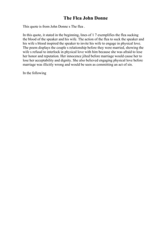 The Flea John Donne
This quote is from John Donne s The flea .
In this quote, it stated in the beginning, lines of 1 7 exemplifies the flea sucking
the blood of the speaker and his wife. The action of the flea to suck the speaker and
his wife s blood inspired the speaker to invite his wife to engage in physical love.
The poem displays the couple s relationship before they were married, showing the
wife s refusal to interlock in physical love with him because she was afraid to lose
her honor and reputation. Her innocence jilted before marriage would cause her to
lose her acceptability and dignity. She also believed engaging physical love before
marriage was illicitly wrong and would be seen as committing an act of sin.
In the following
 