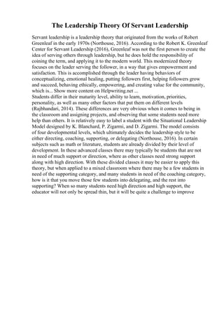 The Leadership Theory Of Servant Leadership
Servant leadership is a leadership theory that originated from the works of Robert
Greenleaf in the early 1970s (Northouse, 2016). According to the Robert K. Greenleaf
Center for Servant Leadership (2016), Greenleaf was not the first person to create the
idea of serving others through leadership, but he does hold the responsibility of
coining the term, and applying it to the modern world. This modernized theory
focuses on the leader serving the follower, in a way that gives empowerment and
satisfaction. This is accomplished through the leader having behaviors of
conceptualizing, emotional healing, putting followers first, helping followers grow
and succeed, behaving ethically, empowering, and creating value for the community,
which is... Show more content on Helpwriting.net ...
Students differ in their maturity level, ability to learn, motivation, priorities,
personality, as well as many other factors that put them on different levels
(Rajbhandari, 2014). These differences are very obvious when it comes to being in
the classroom and assigning projects, and observing that some students need more
help than others. It is relatively easy to label a student with the Situational Leadership
Model designed by K. Blanchard, P. Zigarmi, and D. Zigarmi. The model consists
of four developmental levels, which ultimately decides the leadership style to be
either directing, coaching, supporting, or delegating (Northouse, 2016). In certain
subjects such as math or literature, students are already divided by their level of
development. In these advanced classes there may typically be students that are not
in need of much support or direction, where as other classes need strong support
along with high direction. With these divided classes it may be easier to apply this
theory, but when applied to a mixed classroom where there may be a few students in
need of the supporting category, and many students in need of the coaching category,
how is it that you move those few students into delegating, and the rest into
supporting? When so many students need high direction and high support, the
educator will not only be spread thin, but it will be quite a challenge to improve
 