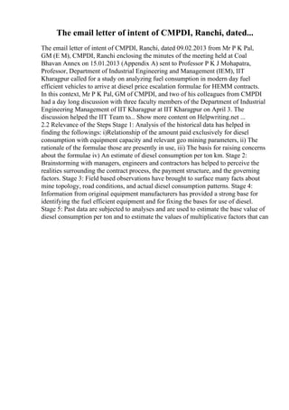The email letter of intent of CMPDI, Ranchi, dated...
The email letter of intent of CMPDI, Ranchi, dated 09.02.2013 from Mr P K Pal,
GM (E M), CMPDI, Ranchi enclosing the minutes of the meeting held at Coal
Bhavan Annex on 15.01.2013 (Appendix A) sent to Professor P K J Mohapatra,
Professor, Department of Industrial Engineering and Management (IEM), IIT
Kharagpur called for a study on analyzing fuel consumption in modern day fuel
efficient vehicles to arrive at diesel price escalation formulae for HEMM contracts.
In this context, Mr P K Pal, GM of CMPDI, and two of his colleagues from CMPDI
had a day long discussion with three faculty members of the Department of Industrial
Engineering Management of IIT Kharagpur at IIT Kharagpur on April 3. The
discussion helped the IIT Team to... Show more content on Helpwriting.net ...
2.2 Relevance of the Steps Stage 1: Analysis of the historical data has helped in
finding the followings: i)Relationship of the amount paid exclusively for diesel
consumption with equipment capacity and relevant geo mining parameters, ii) The
rationale of the formulae those are presently in use, iii) The basis for raising concerns
about the formulae iv) An estimate of diesel consumption per ton km. Stage 2:
Brainstorming with managers, engineers and contractors has helped to perceive the
realities surrounding the contract process, the payment structure, and the governing
factors. Stage 3: Field based observations have brought to surface many facts about
mine topology, road conditions, and actual diesel consumption patterns. Stage 4:
Information from original equipment manufacturers has provided a strong base for
identifying the fuel efficient equipment and for fixing the bases for use of diesel.
Stage 5: Past data are subjected to analyses and are used to estimate the base value of
diesel consumption per ton and to estimate the values of multiplicative factors that can
 