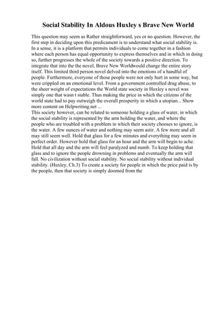 Social Stability In Aldous Huxley s Brave New World
This question may seem as Rather straightforward, yes or no question. However, the
first step in deciding upon this predicament is to understand what social stability is.
In a sense, it is a platform that permits individuals to come together in a fashion
where each person has equal opportunity to express themselves and in which in doing
so, further progresses the whole of the society towards a positive direction. To
integrate that into the the novel, Brave New Worldwould change the entire story
itself. This limited third person novel delved into the emotions of a handful of
people. Furthermore, everyone of those people were not only hurt in some way, but
were crippled on an emotional level. From a government controlled drug abuse, to
the sheer weight of expectations the World state society in Huxley s novel was
simply one that wasn t stable. Thus making the price in which the citizens of the
world state had to pay outweigh the overall prosperity in which a utopian... Show
more content on Helpwriting.net ...
This society however, can be related to someone holding a glass of water, in which
the social stability is represented by the arm holding the water, and where the
people who are troubled with a problem in which their society chooses to ignore, is
the water. A few ounces of water and nothing may seem astir. A few more and all
may still seem well. Hold that glass for a few minutes and everything may seem in
perfect order. However hold that glass for an hour and the arm will begin to ache.
Hold that all day and the arm will feel paralyzed and numb. To keep holding that
glass and to ignore the people drowning in problems and eventually the arm will
fall. No civilization without social stability. No social stability without individual
stability. (Huxley, Ch.3) To create a society for people in which the price paid is by
the people, then that society is simply doomed from the
 