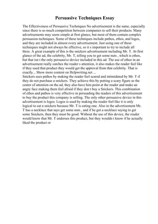 Persuasive Techniques Essay
The Effectiveness of Persuasive Techniques No advertisement is the same, especially
since there is so much competition between companies to sell their products. Many
advertisements may seem simple at first glance, but most of them contain complex
persuasion techniques. Some of these techniques include pathos, ethos, and logos,
and they are included in almost every advertisement. Just using one of these
techniques might not always be effective, so it s important to try to include all
three. A great example of this is the snickers advertisement including Mr. T. At first
glance of the ad, the celebrity, Mr. T, telling you to get some nuts , which is ethos,
but that isn t the only persuasive device included in this ad. The use of ethos in an
advertisement really catches the reader s attention, it also makes the reader feel like
if they used that product they would get the approval from that celebrity. That is
exactly... Show more content on Helpwriting.net ...
Snickers uses pathos by making the reader feel scared and intimidated by Mr. T if
they do not purchase a snickers. They achieve this by putting a scary figure as the
center of attention on the ad, they also have him point at the reader and make an
angry face making them feel afraid if they don t buy a Snickers. This combination
of ethos and pathos is very effective in persuading the readers of this advertisement
to buy the product this company is selling. The only other persuasive device in this
advertisement is logos. Logos is used by making the reader feel like it is only
logical to eat a snickers because Mr. T is eating one. Also in the advertisement Mr.
T has a necklace that says get some nuts , and if he got a necklace saying to get
some Snickers, then they must be good. Without the use of this device, the reader
would know that Mr. T endorses this product, but they wouldn t know if he actually
liked the product or
 