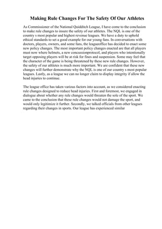 Making Rule Changes For The Safety Of Our Athletes
As Commissioner of the National Quidditch League, I have come to the conclusion
to make rule changes to insure the safety of our athletes. The NQL is one of the
country s most popular and highest revenue leagues. We have a duty to uphold
ethical standards to set a good example for our young fans. In conversations with
doctors, players, owners, and some fans, the leagueoffice has decided to enact some
new policy changes. The most important policy changes enacted are that all players
must now where helmets, a new concussionprotocol, and players who intentionally
target opposing players will be at risk for fines and suspension. Some may feel that
the character of the game is being threatened by these new rule changes. However,
the safety of our athletes is much more important. We are confident that these new
changes will further demonstrate why the NQL is one of our country s most popular
leagues. Lastly, as a league we can no longer claim to display integrity if allow the
head injuries to continue.
The league office has taken various factors into account, as we considered enacting
rule changes designed to reduce head injuries. First and foremost, we engaged in
dialogue about whether any rule changes would threaten the sole of the sport. We
came to the conclusion that these rule changes would not damage the sport, and
would only legitimize it further. Secondly, we talked officials from other leagues
regarding their changes in sports. Our league has experienced similar
 