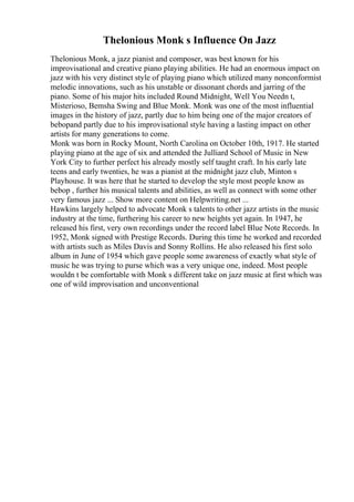 Thelonious Monk s Influence On Jazz
Thelonious Monk, a jazz pianist and composer, was best known for his
improvisational and creative piano playing abilities. He had an enormous impact on
jazz with his very distinct style of playing piano which utilized many nonconformist
melodic innovations, such as his unstable or dissonant chords and jarring of the
piano. Some of his major hits included Round Midnight, Well You Needn t,
Misterioso, Bemsha Swing and Blue Monk. Monk was one of the most influential
images in the history of jazz, partly due to him being one of the major creators of
bebopand partly due to his improvisational style having a lasting impact on other
artists for many generations to come.
Monk was born in Rocky Mount, North Carolina on October 10th, 1917. He started
playing piano at the age of six and attended the Julliard School of Music in New
York City to further perfect his already mostly self taught craft. In his early late
teens and early twenties, he was a pianist at the midnight jazz club, Minton s
Playhouse. It was here that he started to develop the style most people know as
bebop , further his musical talents and abilities, as well as connect with some other
very famous jazz ... Show more content on Helpwriting.net ...
Hawkins largely helped to advocate Monk s talents to other jazz artists in the music
industry at the time, furthering his career to new heights yet again. In 1947, he
released his first, very own recordings under the record label Blue Note Records. In
1952, Monk signed with Prestige Records. During this time he worked and recorded
with artists such as Miles Davis and Sonny Rollins. He also released his first solo
album in June of 1954 which gave people some awareness of exactly what style of
music he was trying to purse which was a very unique one, indeed. Most people
wouldn t be comfortable with Monk s different take on jazz music at first which was
one of wild improvisation and unconventional
 