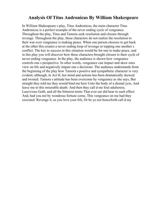 Analysis Of Titus Andronicus By William Shakespeare
In William Shakespeare s play, Titus Andronicus, the main character Titus
Andronicus is a perfect example of the never ending cycle of vengeance.
Throughout the play, Titus and Tamora seek resolution and closure through
revenge. Throughout the play, these characters do not realize the resolution to
their war over vengeance is making peace. When one person chooses to get back
at the other this creates a never ending loop of revenge or topping one another s
conflict. The key to success in this situation would be for one to make peace, and
in this play you will discover how these characters brought closure to their cycle of
never ending vengeance. In the play, the audience is shown how vengeance
controls one s perspective. In other words, vengeance can impact and skew ones
view on life and negatively impair one s decisions. The audience understands from
the beginning of the play how Tamora s positive and sympathetic character is very
evident; although, in Act II, her mind and actions has been dramatically skewed
and twisted. Tamora s attitude has been overcome by vengeance as she says, But
straight they told me they would bind me here Unto the body of a dismal yew, And
leave me to this miserable death: And then they call d me foul adulteress,
Lascivious Goth, and all the bitterest terms That ever ear did hear to such effect:
And, had you not by wondrous fortune come, This vengeance on me had they
executed. Revenge it, as you love your life, Or be ye not henceforth call d my
 