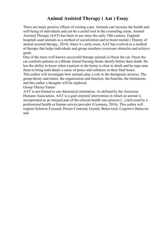 Animal Assisted Therapy ( Aat ) Essay
There are many positive effects of owning a pet. Animals can increase the health and
well being of individuals and can be a useful tool in the counseling arena. Animal
Assisted Therapy (AAT) has been in use since the early 18th century. England
hospitals used animals as a method of socialization and to boost morale ( History of
animal assisted therapy, 2014). Since it s early roots, AAT has evolved as a method
of therapy that helps individuals and group members overcome obstacles and achieve
goals.
One of the more well known successful therapy animals is Oscar the cat. Oscar the
cat comforts patients at a Rhode Island Nursing Home shortly before their death. He
has the ability to know when a patient in the home is close to death and he naps near
them to bring individuals a sense of peace and calmness in their final hours.
This author will investigate how animals play a role in the therapeutic process. The
group theory and tenets, the organization and function, the benefits, the limitations,
and this author s thoughts will be explored.
Group Theory/Tenets
AAT is not limited to one theoretical orientation. As defined by the American
Humane Association, AAT is a goal oriented intervention in which an animal is
incorporated as an integral part of the clinical health care process [...] delivered by a
professional health or human service provider (Uyemura, 2016). This author will
explore Solution Focused, Person Centered, Gestalt, Behavioral, Cognitive Behavior
and
 