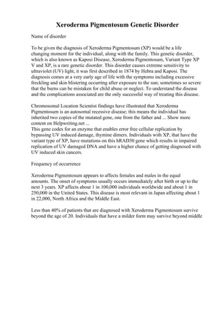 Xeroderma Pigmentosum Genetic Disorder
Name of disorder
To be given the diagnosis of Xeroderma Pigmentosum (XP) would be a life
changing moment for the individual, along with the family. This genetic disorder,
which is also known as Kaposi Disease, Xeroderma Pigmentosum, Variant Type XP
V and XP, is a rare genetic disorder. This disorder causes extreme sensitivity to
ultraviolet (UV) light, it was first described in 1874 by Hebra and Kaposi. The
diagnosis comes at a very early age of life with the symptoms including excessive
freckling and skin blistering occurring after exposure to the sun; sometimes so severe
that the burns can be mistaken for child abuse or neglect. To understand the disease
and the complications associated are the only successful way of treating this disease.
Chromosomal Location Scientist findings have illustrated that Xeroderma
Pigmentosum is an autosomal recessive disease; this means the individual has
inherited two copies of the mutated gene, one from the father and ... Show more
content on Helpwriting.net ...
This gene codes for an enzyme that enables error free cellular replication by
bypassing UV induced damage, thymine dimers. Individuals with XP, that have the
variant type of XP, have mutations on this hRAD30 gene which results in impaired
replication of UV damaged DNA and have a higher chance of getting diagnosed with
UV induced skin cancers.
Frequency of occurrence
Xeroderma Pigmentosum appears to affects females and males in the equal
amounts. The onset of symptoms usually occurs immediately after birth or up to the
next 3 years. XP affects about 1 in 100,000 individuals worldwide and about 1 in
250,000 in the United States. This disease is most relevant in Japan affecting about 1
in 22,000, North Africa and the Middle East.
Less than 40% of patients that are diagnosed with Xeroderma Pigmentosum survive
beyond the age of 20. Individuals that have a milder form may survive beyond middle
 
