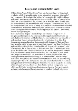 Essay about William Butler Yeats
William Butler Yeats. William Butler Yeats was the major figure in the cultural
revolution which developed from the strong nationalistic movement at the end of
the 19th century. He dominated the writings of a generation. He established forms
and themes which came to be considered as the norms for writers of his generation.
Yeats was a confessional poet that is to say, that he wrote his poetry directly from
his own experiences. He was an idealist, with a purpose. This was to create Art for
his own people the Irish. But in so doing, he experienced considerable frustration and
disillusionment. The tension between this ideal, and the reality is the basis of much
of his writing. One central theme of his earlier poetry is the contrast... Show more
content on Helpwriting.net ...
In the final stanza, the poet s mood of anger and bitterness changes to one of
acceptance and resignation. He concludes that these petty minded merchants are
so locked into their narrow world of self centred survival, that they are incapable of
understanding the motivation and self sacrifice of patriotism. Even if the dead
heroes could return and confront the merchants with the extent of their sacrifices,
they would be unable to understand or appreciate what they had done. Self interest
and materialism reign, idealism is dead and buried. He concludes on a weary note
of acceptance. But let them be, they re dead and gone, They re with O Leary in the
grave. The Fisherman. This poem is also about Art, and the Irish people s response
to it. It is structured around the contrast between the Yeats dream to write for the
Irish people, and the reality. The poem opens on a casual conversational note,
Although I can see him still introducing us to the Fisherman, a wise and simple
man who is the symbol of the Irish nation he had hoped to write for. Yeats has long
since accepted that such a man does not exist, but nonetheless he holds on to him as
an inspiration to protect himself against the reality. The reality is depicted in a litany
of powerful, clever men, who misuse their abilities for their own personal ends
which are chiefly, the acquisition and maintenance of power. Their goal is public
acclaim, cynically acquired through a popularity based on the Catch cries of the
 