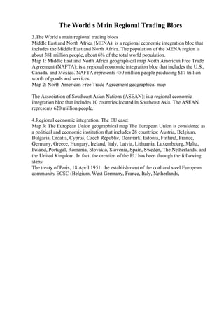 The World s Main Regional Trading Blocs
3.The World s main regional trading blocs
Middle East and North Africa (MENA): is a regional economic integration bloc that
includes the Middle East and North Africa. The population of the MENA region is
about 381 million people, about 6% of the total world population.
Map 1: Middle East and North Africa geographical map North American Free Trade
Agreement (NAFTA): is a regional economic integration bloc that includes the U.S.,
Canada, and Mexico. NAFTA represents 450 million people producing $17 trillion
worth of goods and services.
Map 2: North American Free Trade Agreement geographical map
The Association of Southeast Asian Nations (ASEAN): is a regional economic
integration bloc that includes 10 countries located in Southeast Asia. The ASEAN
represents 620 million people.
4.Regional economic integration: The EU case:
Map 3: The European Union geographical map The European Union is considered as
a political and economic institution that includes 28 countries: Austria, Belgium,
Bulgaria, Croatia, Cyprus, Czech Republic, Denmark, Estonia, Finland, France,
Germany, Greece, Hungary, Ireland, Italy, Latvia, Lithuania, Luxembourg, Malta,
Poland, Portugal, Romania, Slovakia, Slovenia, Spain, Sweden, The Netherlands, and
the United Kingdom. In fact, the creation of the EU has been through the following
steps:
The treaty of Paris, 18 April 1951: the establishment of the coal and steel European
community ECSC (Belgium, West Germany, France, Italy, Netherlands,
 