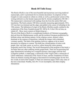 Book Of Tolls Essay
The Book of Kells is one of the most beautiful and mysterious surviving medieval
manuscripts, and it is prominent for its extreme decoration. It comprises of four
Gospels in Latin created on vellum in a bold, as well as, professional version of the
writing referred to as the Insular majuscule that St. Jerome completed in 348 AD. 1
The manuscript is intermixed with readings from the from the earlier Old Latin
translation. The book contains 340 folios currently measuring approximately 330 x
255 mm that was trimmed and the edges and gilded in the course of rebinding in the
19th century. The habitation of origin of the Book of Kellsis usually credited to the
scriptorium of the friary founded around 561 AD by St. Colm Cille on Iona, an
island off... Show more content on Helpwriting.net ...
The art of the Book of Kells is a complicated synthesis of Christian iconography,
derived from the Mediterranean world, and the northern European predilection for
brilliant colour and abstract pattern. In the religious scenes, abstract values
dominate at the expense of naturalism, imbuing the images with a detached,
visionary quality. The bulk of the painting, however, appears to be as much
decorative as religious in content. The book has a broad palette of colors with
purple, lilac, red, pink, green, as well as, yellow being the colors greatest
frequently used in the writing. The lavish illumination of the program of the book is
far better than any other enduring insular gospel book. There are ten persisting full
page illuminations including two evangelist pictures, three pages with the four
evangelist symbols, a carpet page, a minuscule of the Virgin Child, a minuscule of
Christ enthroned, a minuscule of the Arrest of Jesus, and the Temptation of Christ.
There are thirteen existing full pages of decorated text including pages for the first
few words of each of the Gospels. 9 There are numerous pages where only some of
the text is decorated. Notably, fols 29v 31r are incomplete, and others display
illustartions
 