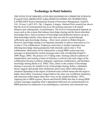 Technology in Hotel Industry
THE EFFECTS OF HRM RELATED MECHANISMS ON COMMUNICATION IN
R amp;D COLLABORATION Author:HEIDI OLANDER, PIA HURMELINNA
LAUKKANEN Source:International Journal of Innovation Management. Jun2010,
Vol. 14 issue 3, p415 433, 19p, 1 diagram, 4 images. Abstract:Prior research has shown
that the level of communication has an on the learning outcomes in R amp;D
alliances and, subsequently, on performance. The level of communication depends on
issues such as the systems that enhance knowledge sharing and the factors that deter
knowledge flows, such as tacitness of knowledge and (deliberate) barriers set up to
limit knowledge transfer. Innovations and value can only be created through
sufficiently open knowledge sharing.... Show more content on Helpwriting.net ...
However, knowledge sharing is as important internally to achieve innovation as it is
in inter п¬Ѓrm collaboration. Employees motivation is another important issue
affecting knowledge sharing propensity both internally and in inter п¬Ѓrm
collaboration. Motivation can be enhanced by a strong HRM system and clear
messages or diminished by unclear messages and a lack of leadership (GagnГ©,
2009; Riege, 2005). The process of п¬Ѓnding order, forming collective patterns of
interpretation, and creating a frame of reference is critical to the early stages of the
collaboration because it reduces ambiguity, legitimizes collaboration, and facilitates
knowledge sharing (Kelly et al. 2002). Thus, clarity in the conduct of knowledge
sharing is necessary for suitable levels of knowledge sharing. Kelley s attribution
theory suggests that people form attributions about cause effect relationships in
situations depending on the degree of distinctiveness (which means that the target is
highly observable), consistency (target behaves the same way in different situations),
and consensus (other targets share their views on the situation) (Kelley, 1967).
Applying this to HRM systems, Bowen and Ostroff (2004) note that in strong HRM
systems, messages regarding what is appropriate behaviour are communicated (via
HRM practices) to employees in an unambiguous, consistent, and consensual way.
 