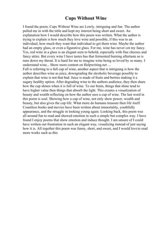 Cups Without Wine
I found the poem, Cups Without Wine are Lowly, intriguing and fun. The author
pulled me in with the tittle and kept my interest being short and sweet. An
explanation how I would describe how this poem was written. What the author is
trying to explain is how much they love wine and possible, if this was to an
individual, how much they want that individual to get them wine. Maybe the author
had an empty glass, or even a figurative glass. For me, wine has never cot my fancy.
Yes, red wine in a glass is an elegant seen to behold, especially with fine cheeses and
fancy attire. But every wine I have tastes has that fermented burning aftertaste as is
runs down my throat. It is hard for me to imagine wine being so loved by so many. I
understand wine... Show more content on Helpwriting.net ...
Full is referring to a full cup of wine, another aspect that is intriguing is how the
author describes wine as juice, downgrading the alcoholic beverage possibly to
explain that wine is not that bad. Juice is made of fruits and berries making it a
sugary healthy option. After degrading wine to the authors audience, they then share
how the cup shines when it is full of wine. To our brain, things that shine tend to
have higher value then things that absorb the light. This creates a visualization of
beauty and wealth reflecting on how the author sees a cup of wine. The last word in
this poem is soul. Showing how a cup of wine, not only show power, wealth and
beauty, but also gives the cup life. What more do humans treasure then life itself.
Countless books and movies have been written about immortality, youthfully
appearance, and the struggle in looking young again. Looking back, this poem was
all around fun to read and showed emotion in such a simple but complex way. I have
found I enjoy poems that show emotion and induce thought. I am unsure of I could
have written out frustration in such an elegant way, visualizing instead of just saying
how it is. All together this poem was funny, short, and sweet, and I would loveto read
more works such as this
 