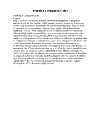 Planning a Delegation Guide
Planning A Delegation Guide
Purpose
One of the most foundational elements of effective management is delegation,
combined with the four foundational elements of planning, organizing, leading and
control. Empirical studies indicate that delegation is the single most effective means
of galvanizing the four functions of management together into a foundation of
leadership (Vickers 1985). Delegation is also one of the most effective means of
infusing a high level of accountability, transparency and trust throughout an entire
organizational culture (Sengul, Gimeno, Dial, 2012). Trust and transparency are
accelerators of organizational accomplishment, attainment and make the orchestration
of complex processes and systems possible. All of these strategic benefits accrue from
a solid foundation of delegation, unifying the four functions of management.
In defining a delegation guide, the nature of delegation itself needs to be defined. The
context and role of delegation in organization is to define the roles, responsibility and
serve to guide the dominant cultural and leadership styles of the business (Willis,
2007). Delegation varies significantly by management and leadership style throughout
an organization however. Having a guide to delegation however serves to define the
span of control, cultural, system and process based constraints, and the situational
aspects of how the four functions of management are used in a given company
(Cunningham, 1979). From the highly autocratic
 