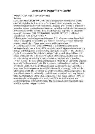 Week Seven Paper Work Ac555
PAPER WORK WEEK SEVEN (AC553)
Solution:
(A) ADJUSTED GROSS INCOME: This is a measure of income and it used to
establish eligibility for financial benefits. It is calculated as gross income from
taxable sources minus allowable deductions. Adjusted gross income is important to
individual income taxation because it controls individual qualification for numerous
deductions and credits. Besides, it can affect individual eligibility for retirement
plans. (B) How does ADJUSTED GROSS INCOME AFFECT: (1) Medical
Deduction on Form 1040, Schedule A
Only the part of medical expenses that exceed 7.5% of the amount on Form 1040,
line 38 is deductible. To the extent you were not reimbursed, you can deduct the
amount you paid for: ... Show more content on Helpwriting.net ...
A federal tax deduction of up to $25,000 that is available to non real estate
professionals who own at least a 10% interest in a rental property that they actively
manage and that operates at a loss during a particular tax year. (5) The Child Tax
Credit: T he amount of the credit is $1000 per child. A qualifying child is a U.S.
citizen or resident who is the taxpayer s child, adopted child, eligible foster child,
stepchild, sibling, step sibling or descendent of any of these who is less than
17years old as of the close of the calendar year in which the tax year of the taxpayer
begin. (6) The Investment Credit: The investment credit is claimed on Form 3468,
Investment Credit. This is a credit against your federal income tax. Currently, it s
made up of three components: the rehabilitation credit, the energy credit, and the
reforestation credit. The investment tax credit is itself one of the components of the
general business credit and is subject to limitations, carry back and carry forward
rules, etc. that apply to all the other components of that credit. Such as: 1)10% for
non residential buildings placed in service and 20% for residential and non
residential certified historical structures. The basis reduction in investment credit
would be equal to 100 percent of the
 