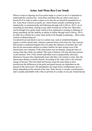 Actus And Mens Rea Case Study
When it comes to figuring out if an action made is a crime or not it is important to
understand the common law. Actus Reus and Mens Rea are where each case is
based off of in order to make a stance as to why the act should be punished for or
not. Actus Reus is known as guilty act, which means actually committing an act
intentionally or unintentionally and following through with it (Silver, 2011). As in
assaulting an individual, stealing or any other criminal act of that sort. Mens Rea
can be thought of as guilty mind, which is best explained as wanting or thinking of
doing something, but the inability or ability to follow through with it (Silver, 2011).
In order for a crimeto be a crime, there needs to be thought or planning,... Show more
content on Helpwriting.net ...
An unlawful act and intent to act in a certain way, such as residential burglary
require a certain mental state, whereas a general intent crime does not. Say a person
did commit a residential burglary but was under the influence of alcohol, they will
aim for the intoxication defense to reduce liability for their actions even if the
intoxication was voluntary. If the intoxication was involuntary, along the lines of
saying when they drink was spiked. This type of defense will only decreases prison
or jail sentence. Now if this certain individual were to purposefully intoxicate
themselves because they intentionally know that they will commit a crime, they the
intoxication defense would be denied. According to the video what is the criminal
charge of larceny? The term theft and larceny mean the same thing in most
jurisdictions the differences in the petty and grand larceny are dependent on the
amount of the item (cost). The punishment can range from a misdemeanor up to a
felony depending on the amount of the item. Petty larceny is usually a misdemeanor
and is usually punishable with a fine or jail time in a county or city jail. Grand larceny
 