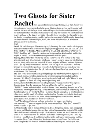 Two Ghosts for Sister
Rachelfirst appeared in the anthology Holidays Are Hell. Family was
becoming more important to Rachel at about this time in the series, and dropping back
to when she was still living at home and working for her hard-won independence gave
me a chance to show where Rachel developed not only her stamina but also her refusal
to give up hope in the face of low odds. I thought it was important for the reader to see
the Rachel beyond the tough, capable, and get-back-up kind of girl I usually focused on,
the one who came from the fragile, weak, and death-row childhood. It makes her
choices easier to understand.
ONE
I stuck the end of the pencil between my teeth, brushing the eraser specks off the paper
as I considered how best to answer the employment application. WHAT SKILLS CAN
YOU BRING TO INDERLAND SECURITY THAT ARE CLEARLY UNIQUE TO
YOU? Sparkling wit? I thought, twining my foot around the kitchen chair and feeling
stupid. A smile? The desire to smear the pavement with bad guys?
Sighing, I tucked my hair behind my ear and slumped. My eyes shifted to the clock
above the sink as it ticked minutes into hours. I wasn’t going to waste my life. Eighteen
was too young to be accepted into the I.S. intern program without a parent’s signature,
but if I put my application in now, it would sit at the top of the stack until I was old
enough, according to the guidance counselor. Like the recruiter had said, there was
nothing wrong with going into the I.S. right out of college if you knew that’s what you
wanted to do. The fast track.
The faint sound of the front door opening brought my heart to my throat. I glanced at
the sunset-gloomed window. Jamming the application under the stacked napkins, I
shouted, “Hi, Mom! I thought you weren’t going to be back until eight!”Damn it, how
was I supposed to finish this thing if she kept coming back?
But my alarm shifted to elation when a high falsetto voice responded, “It’s eight in
Buenos Aires, dear. Be a dove and find my rubbers for me? It’s snowing.”
“Robbie?” I stood so fast the chair nearly fell over. Heart pounding, I darted out of the
kitchen and into the green hallway. There at the end, in a windbreaker and shaking snow
from himself, was my brother Robbie. His narrow height came close to brushing the top
of the door, and his shock of red hair caught the glow from the porch light. Slush-wet
Dockers showed from under his jeans, totally inappropriate for the weather. On the
porch behind him, a cabbie set down two suitcases.
“Hey!” I exclaimed, bringing his head up to show his green eyes glinting
mischievously. “You were supposed to be on the vamp flight. Why didn’t you call? I
would’ve come to get you.”
Robbie shoved a wad of money at the driver. Door still gaping behind him, he opened
his arms, and I landed against him, my face hitting his upper chest instead of his middle
like it had when we had said goodbye. His arms went around me, and I breathed in the
scent of old Brimstone from the dives he worked in. The tears pricked, and I held my
breath so I wouldn’t cry. It had been over four and a half years. Inconsiderate snot had
been at the West Coast all this time, leaving me to cope with Mom. But he’d come
home this year for the solstice, and I sniffed back everything and smiled up at him.
 