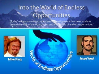 Into the World of Endless Opportunities "Today’s educators must provide a learning environment that takes students beyond the walls of their classrooms and into a world of endless opportunities" World of Endless Opportunities Jesse West Mike King 