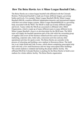 How The Boise Hawks Are A Minor League Baseball Club...
The Boise Hawks are a minor league baseball club affiliated with the Colorado
Rockies. Professional baseball is made up of many different leagues, governing
bodies and levels. For example, Major League Baseball (MLB), Minor League
Baseball (MiLB), countless different Independent domestic and international leagues
with their own minor league systems. Minor League Baseball(MiLB) is a governing
body associated with the MLB. The MiLB is made up of many different leagues
and levels. Teams within the MiLB are associated or affiliated with a MLB
Organization, which is made up of many different teams in many different levels.
Minor League Baseball s focus is to develop talent for the MLB team. The MLB
team will supply the baseball operations part of the club while the ownership group
of supplies and covers all the business related activities such as advertising,
marketing, corporate sales, ticket sales, concession activities and any other
operational activities for sports events. The Boise Hawks are currently in the
process of relocating and building a new stadium in Downtown Boise. The build
site is on Linder Road and Utah Avenue, which almost completing unoccupied strip
mall with only a few small businesses and two large unoccupied office buildings.
The current stadium is outdated and lacking the proper athletic facility. The
affiliated MLB the Colorado Rockies is pushing for the Boise Hawks to build a new
stadium for a better athletic facility. The Boise Hawks organization
 