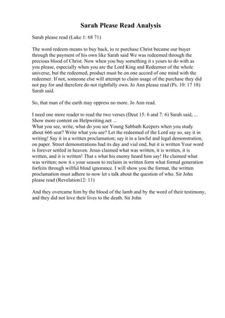 Sarah Please Read Analysis
Sarah please read (Luke 1: 68 71)
The word redeem means to buy back, to re purchase Christ became our buyer
through the payment of his own like Sarah said We was redeemed through the
precious blood of Christ. Now when you buy something it s yours to do with as
you please, especially when you are the Lord King and Redeemer of the whole
universe, but the redeemed, product must be on one accord of one mind with the
redeemer. If not, someone else will attempt to claim usage of the purchase they did
not pay for and therefore do not rightfully own. Jo Ann please read (Ps. 10: 17 18)
Sarah said.
So, that man of the earth may oppress no more. Jo Ann read.
I need one more reader to read the two verses (Deut 15: 6 and 7: 6) Sarah said, ...
Show more content on Helpwriting.net ...
What you see, write, what do you see Young Sabbath Keepers when you study
about 666 seat? Write what you see? Let the redeemed of the Lord say so, say it in
writing! Say it in a written proclamation; say it in a lawful and legal demonstration,
on paper. Street demonstrations had its day and vial end, but it is written Your word
is forever settled in heaven. Jesus claimed what was written, it is written, it is
written, and it is written! That s what his enemy heard him say! He claimed what
was written; now it s your season to reclaim in written form what formal generation
forfeits through willful blind ignorance. I will show you the format, the written
proclamation must adhere to now let s talk about the question of who. Sir John
please read (Revelation12: 11)
And they overcame him by the blood of the lamb and by the word of their testimony,
and they did not love their lives to the death. Sir John
 