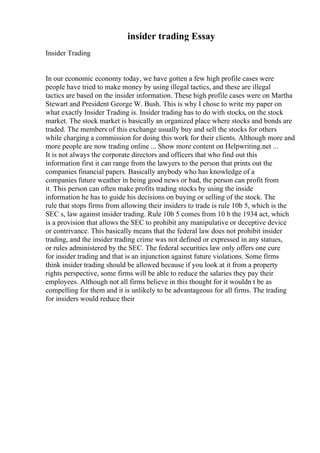 insider trading Essay
Insider Trading
In our economic economy today, we have gotten a few high profile cases were
people have tried to make money by using illegal tactics, and these are illegal
tactics are based on the insider information. These high profile cases were on Martha
Stewart and President George W. Bush. This is why I chose to write my paper on
what exactly Insider Trading is. Insider trading has to do with stocks, on the stock
market. The stock market is basically an organized place where stocks and bonds are
traded. The members of this exchange usually buy and sell the stocks for others
while charging a commission for doing this work for their clients. Although more and
more people are now trading online ... Show more content on Helpwriting.net ...
It is not always the corporate directors and officers that who find out this
information first it can range from the lawyers to the person that prints out the
companies financial papers. Basically anybody who has knowledge of a
companies future weather in being good news or bad, the person can profit from
it. This person can often make profits trading stocks by using the inside
information he has to guide his decisions on buying or selling of the stock. The
rule that stops firms from allowing their insiders to trade is rule 10b 5, which is the
SEC s, law against insider trading. Rule 10b 5 comes from 10 b the 1934 act, which
is a provision that allows the SEC to prohibit any manipulative or deceptive device
or contrivance. This basically means that the federal law does not prohibit insider
trading, and the insider trading crime was not defined or expressed in any statues,
or rules administered by the SEC. The federal securities law only offers one cure
for insider trading and that is an injunction against future violations. Some firms
think insider trading should be allowed because if you look at it from a property
rights perspective, some firms will be able to reduce the salaries they pay their
employees. Although not all firms believe in this thought for it wouldn t be as
compelling for them and it is unlikely to be advantageous for all firms. The trading
for insiders would reduce their
 