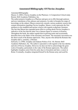 Annotated Bibliography Of Flavius Josephus
Annotated Bibliography
Mason, S. (2001). Flavius Josephus on the Pharisees: A Composition Critical study.
Boston: Brill Academic Publishers, Inc.
The author projects Josephus as a Pharisee and goes on to offer thorough analyses
and new translations of key phrases and sentences. In order to broaden his range of
knowledge on the subject, Mason extensively consults various academic sources that
contain information regarding Flavius Josephus. Mason s work represents the first
antithesis to the muddled and unclear criteria with regards to pharisaic literature.
The fact that Mason has expended great effort in writing about Flavius Josephus is
indicative of the fact that the latter was a famous figure in western civilization.
Throughout the book, the author regards him in glowing terms and occasionally
describes him as the father of the messianic movement. The messianic movement was
the direct result of the Roman oppression. Thus, anyone who defied the Romans like
Josephus did is, certainly, a liberator.
Schwartz, S. (1990). Josephus and Judaean Politics (Vol. 18). Boston: Brill
Academic Publishers, Inc. The author is speculative with regards to the true identity
and role of Flavius Josephus. However, he does not fail to acknowledge the great
work of Josephus, particularly in the wake of the Roman oppression. The author
highlights Josephus career from his early days in Jerusalem and later, a career at
Rome. Eventually, Josephus integrated himself in the Roman army and used his
 