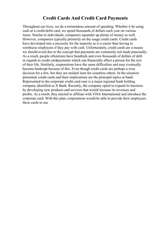 Credit Cards And Credit Card Payments
Throughout our lives, we do a tremendous amount of spending. Whether it be using
cash or a credit/debit card, we spend thousands of dollars each year on various
items. Similar to individuals, companies squander up plenty of money as well.
However, companies typically primarily on the usage credit cards. Credit cards
have developed into a necessity for the majority as it is easier than having to
reimburse employees if they pay with cash. Unfortunately, credit cards are a means
we should avoid due to the concept that payments are commonly not made punctually.
As a result, people oftentimes have hundreds and even thousands of dollars of debt
in regards to credit cardpayments which can financially affect a person for the rest
of their life. Similarly, corporations have the same difficulties and may eventually
become bankrupt because of this. Even though credit cards are perhaps a wise
decision for a few, but they are unideal item for countless others. In the situation
presented, credit cards and their implications are the principal topics at hand.
Represented in the corporate credit card case is a major regional bank holding
company identified as X Bank. Recently, the company opted to expand its business
by developing new products and services that would increase its revenues and
profits. As a result, they elected to affiliate with VISA International and introduce the
corporate card. With this plan, corporations would be able to provide their employees
these cards to use
 