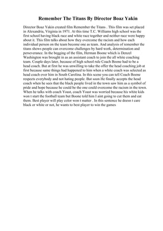 Remember The Titans By Director Boaz Yakin
Director Boaz Yakin created film Remember the Titans . This film was set placed
in Alexandria, Virginia in 1971. At this time T.C. Williams high school was the
first school having black race and white race together and neither race were happy
about it. This film talks about how they overcome the racism and how each
individual person on the team become one as team. And analysis of remember the
titans shows people can overcome challenges by hard work, determination and
perseverance. In the begging of the film, Herman Boone which is Denzel
Washington was brought in as an assistant coach to join the all white coaching
team. Couple days later, because of high school rule Coach Boone had to be a
head coach. But at first he was unwilling to take the offer the head coaching job at
first because same things had happened to him when a white coach was selected as
head coach over him in South Carolina. In this scene you can tell Coach Boone
respects everybody and not hating people. But soon He finally accepts the head
coach when he sees that the black people lived in the town saw him as a symbol of
pride and hope because he could be the one could overcome the racism in the town.
When he talks with coach Yoast, coach Yoast was worried because his white kids
won t start the football team but Boone told him I aint going to cut them and eat
them. Best player will play color won t matter . In this sentence he doesn t care
black or white or not, he wants to best player to win the games
 