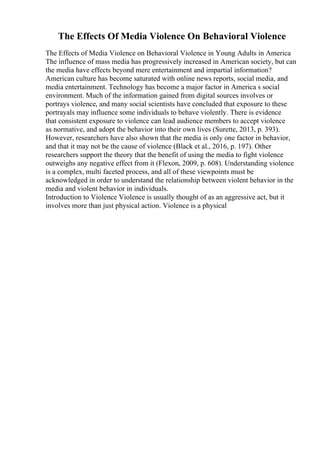 The Effects Of Media Violence On Behavioral Violence
The Effects of Media Violence on Behavioral Violence in Young Adults in America
The influence of mass media has progressively increased in American society, but can
the media have effects beyond mere entertainment and impartial information?
American culture has become saturated with online news reports, social media, and
media entertainment. Technology has become a major factor in America s social
environment. Much of the information gained from digital sources involves or
portrays violence, and many social scientists have concluded that exposure to these
portrayals may influence some individuals to behave violently. There is evidence
that consistent exposure to violence can lead audience members to accept violence
as normative, and adopt the behavior into their own lives (Surette, 2013, p. 393).
However, researchers have also shown that the media is only one factor in behavior,
and that it may not be the cause of violence (Black et al., 2016, p. 197). Other
researchers support the theory that the benefit of using the media to fight violence
outweighs any negative effect from it (Flexon, 2009, p. 608). Understanding violence
is a complex, multi faceted process, and all of these viewpoints must be
acknowledged in order to understand the relationship between violent behavior in the
media and violent behavior in individuals.
Introduction to Violence Violence is usually thought of as an aggressive act, but it
involves more than just physical action. Violence is a physical
 
